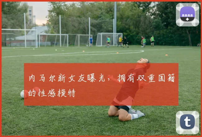 内马尔新女友曝光，拥有双重国籍的性感模特