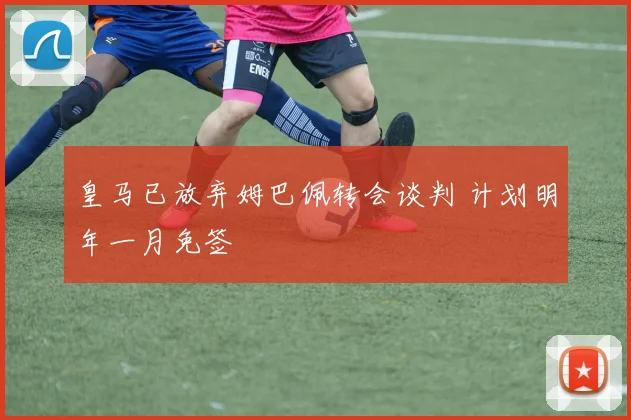 皇马已放弃姆巴佩转会谈判 计划明年一月免签