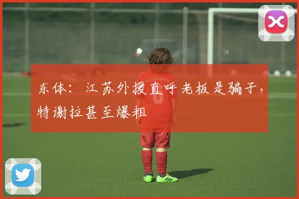 东体：江苏外援直呼老板是骗子，特谢拉甚至爆粗