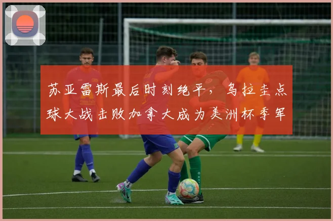 苏亚雷斯最后时刻绝平，乌拉圭点球大战击败加拿大成为美洲杯季军