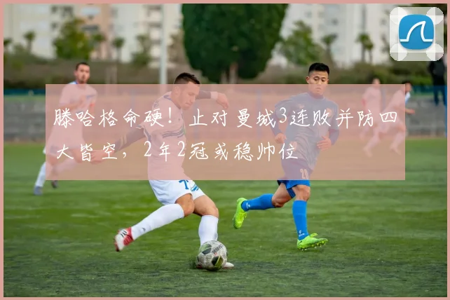 滕哈格命硬！止对曼城3连败并防四大皆空，2年2冠或稳帅位