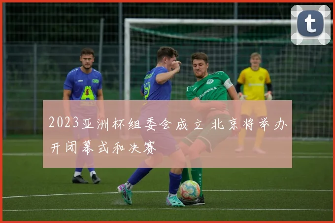 2023亚洲杯组委会成立 北京将举办开闭幕式和决赛