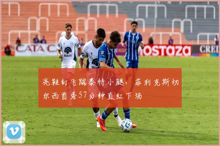 亮鞋钉飞踹泰特小腿，菲利克斯切尔西首秀57分钟直红下场