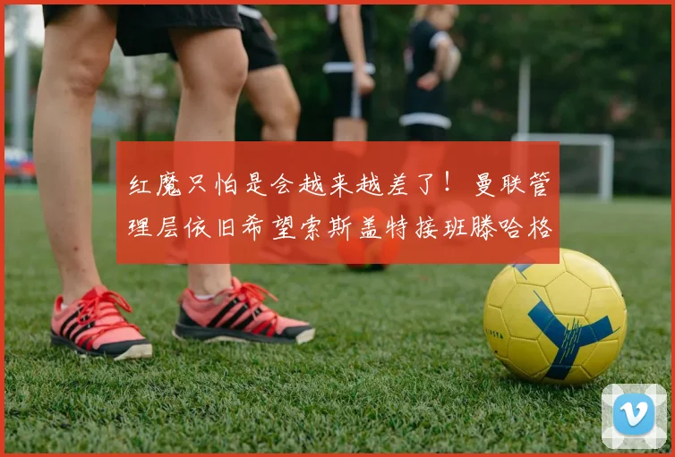 红魔只怕是会越来越差了！曼联管理层依旧希望索斯盖特接班滕哈格