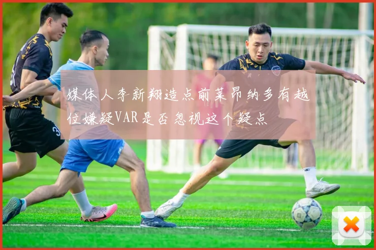 媒体人李新翔造点前莱昂纳多有越位嫌疑VAR是否忽视这个疑点