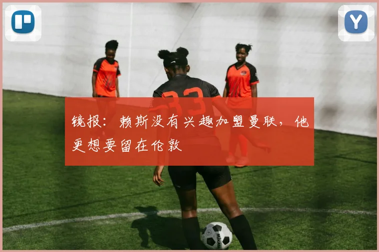 镜报：赖斯没有兴趣加盟曼联，他更想要留在伦敦