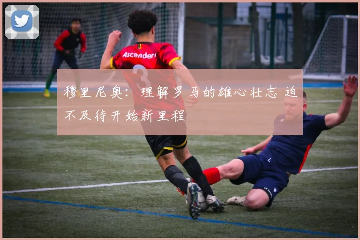 穆里尼奥：理解罗马的雄心壮志 迫不及待开始新里程