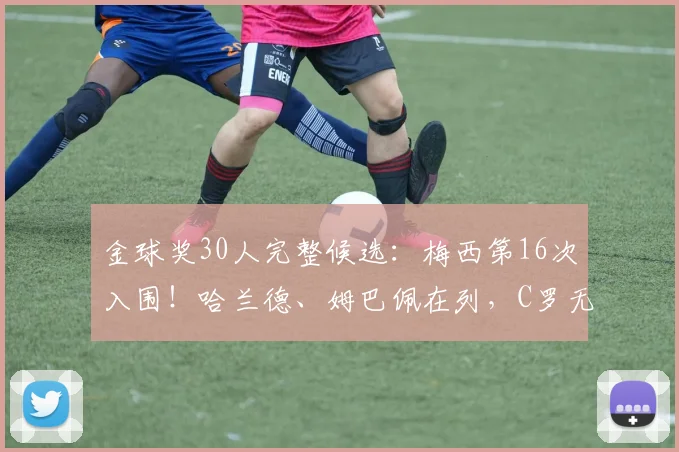 金球奖30人完整候选：梅西第16次入围！哈兰德、姆巴佩在列，C罗无缘