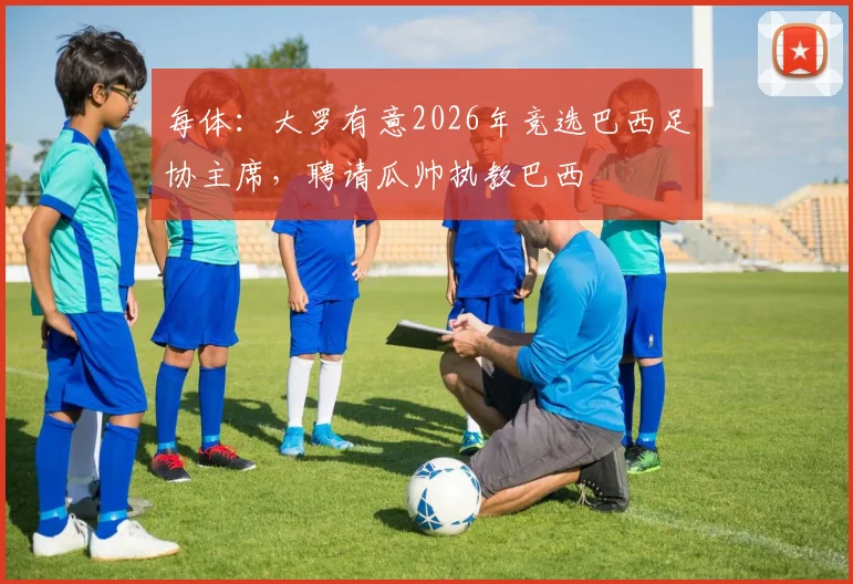 每体：大罗有意2026年竞选巴西足协主席，聘请瓜帅执教巴西