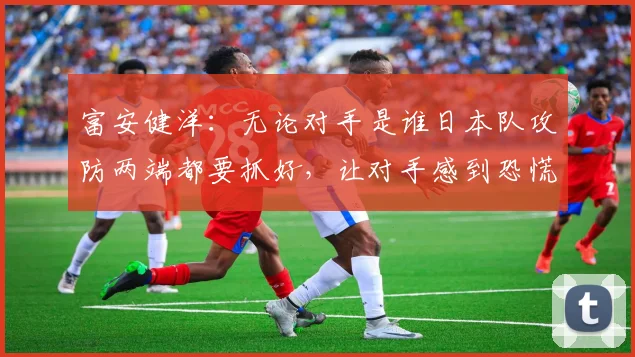 富安健洋：无论对手是谁日本队攻防两端都要抓好，让对手感到恐慌