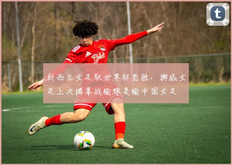 新西兰女足取世界杯首胜，挪威女足上次揭幕战输球是输中国女足