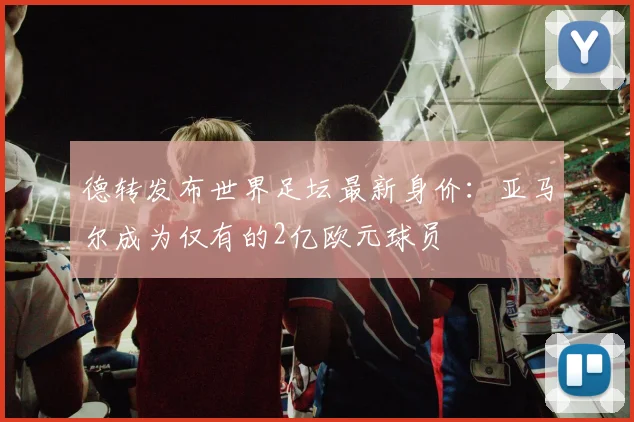 德转发布世界足坛最新身价：亚马尔成为仅有的2亿欧元球员