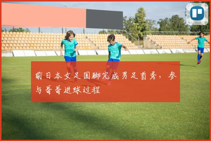 前日本女足国脚完成男足首秀，参与哥哥进球过程