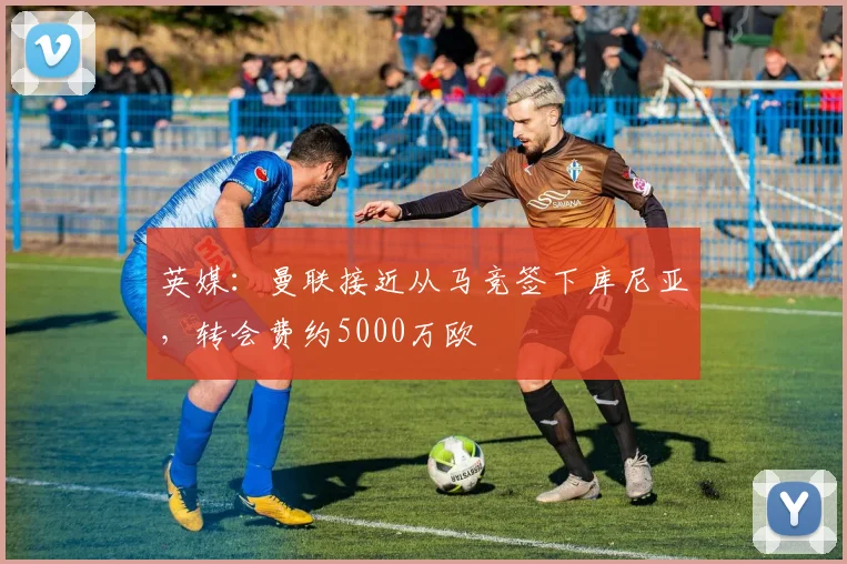 英媒：曼联接近从马竞签下库尼亚，转会费约5000万欧