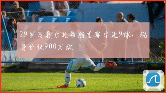 29岁马夏尔赴希腊首赛季进9球，现身价仅900万欧