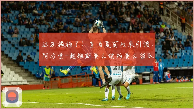 这还尴尬了！皇马夏窗结束引援，阿方索-戴维斯要么续约要么留队