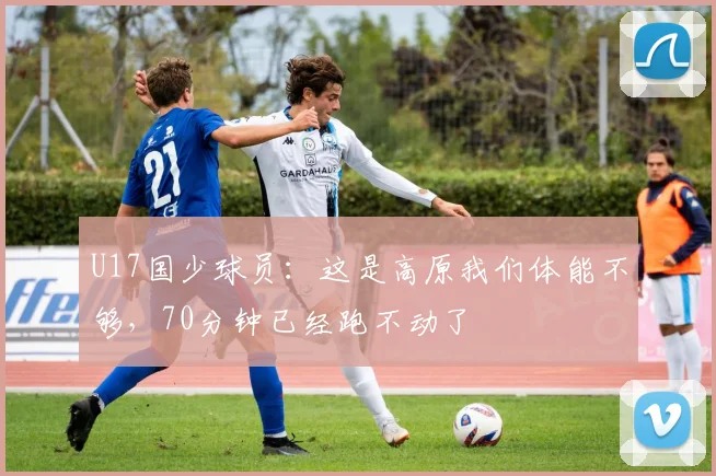 U17国少球员：这是高原我们体能不够，70分钟已经跑不动了