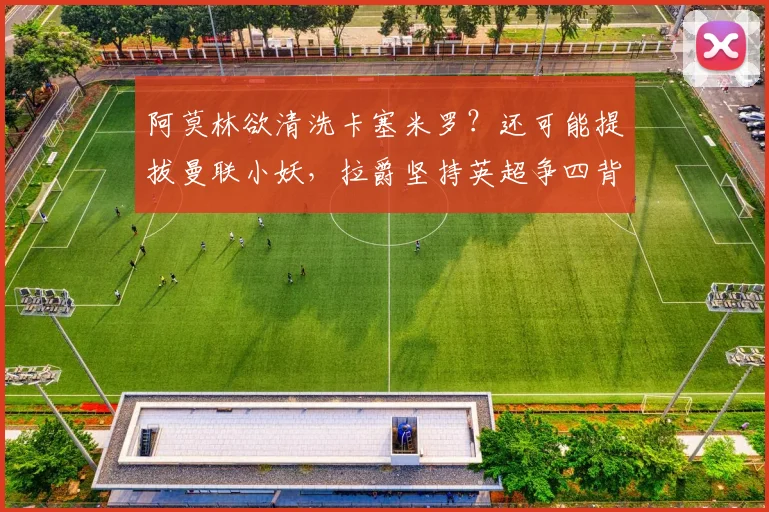 阿莫林欲清洗卡塞米罗？还可能提拔曼联小妖，拉爵坚持英超争四背后隐情？