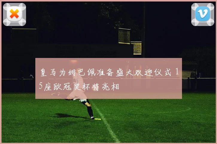 皇马为姆巴佩准备盛大欢迎仪式 15座欧冠奖杯将亮相