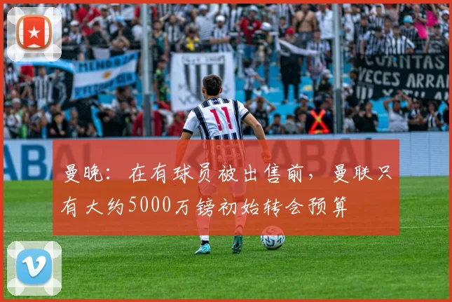 曼晚：在有球员被出售前，曼联只有大约5000万镑初始转会预算