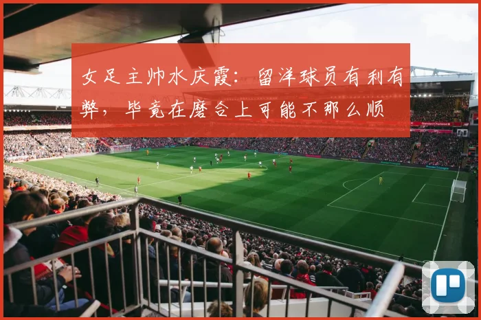女足主帅水庆霞：留洋球员有利有弊，毕竟在磨合上可能不那么顺