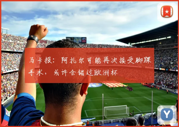 马卡报：阿扎尔可能再次接受脚踝手术，或许会错过欧洲杯