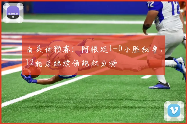 南美世预赛：阿根廷1-0小胜秘鲁，12轮后继续领跑积分榜