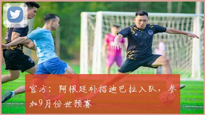 官方：阿根廷补招迪巴拉入队，参加9月份世预赛