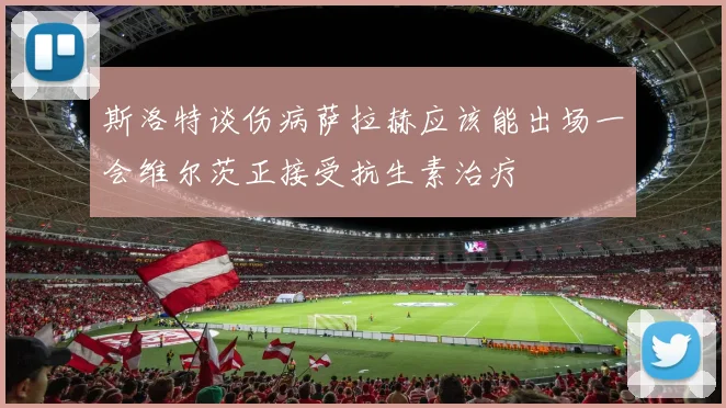斯洛特谈伤病萨拉赫应该能出场一会维尔茨正接受抗生素治疗