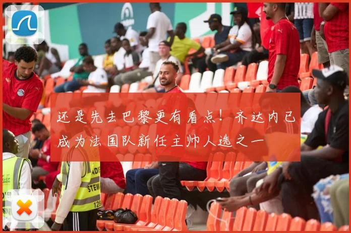 还是先去巴黎更有看点！齐达内已成为法国队新任主帅人选之一