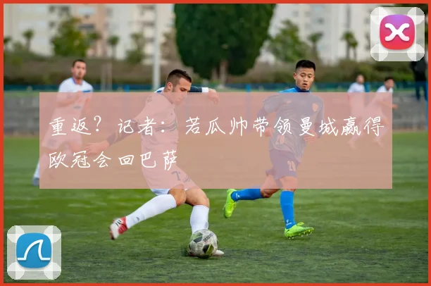 重返？记者：若瓜帅带领曼城赢得欧冠会回巴萨
