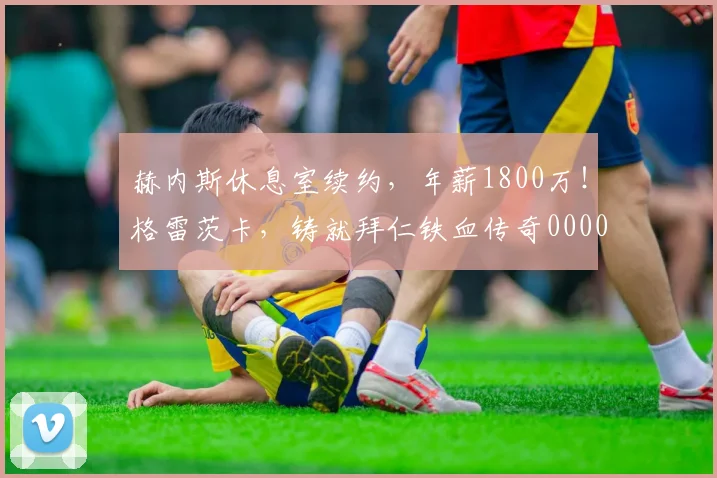 赫内斯休息室续约，年薪1800万！格雷茨卡，铸就拜仁铁血传奇0000644