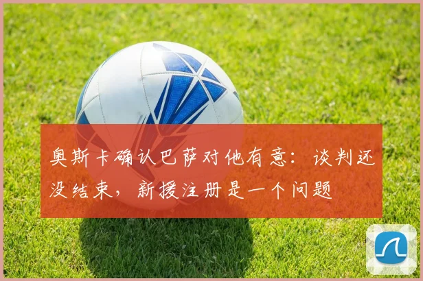 奥斯卡确认巴萨对他有意：谈判还没结束，新援注册是一个问题