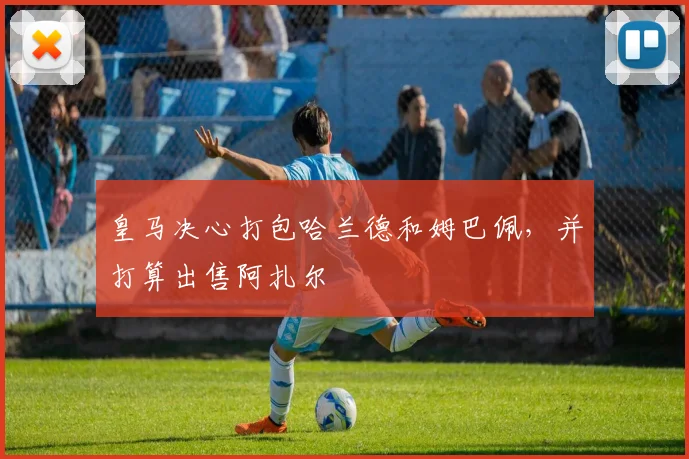 皇马决心打包哈兰德和姆巴佩，并打算出售阿扎尔