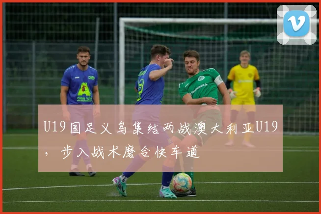 U19国足义乌集结两战澳大利亚U19，步入战术磨合快车道