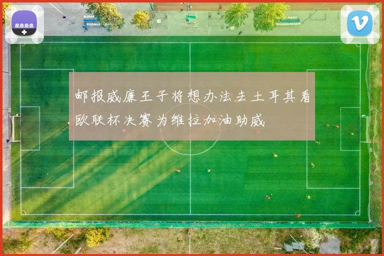 邮报威廉王子将想办法去土耳其看欧联杯决赛为维拉加油助威