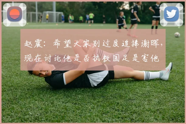 赵震：希望大家别过度追捧谢晖，现在讨论他是否执教国足是害他