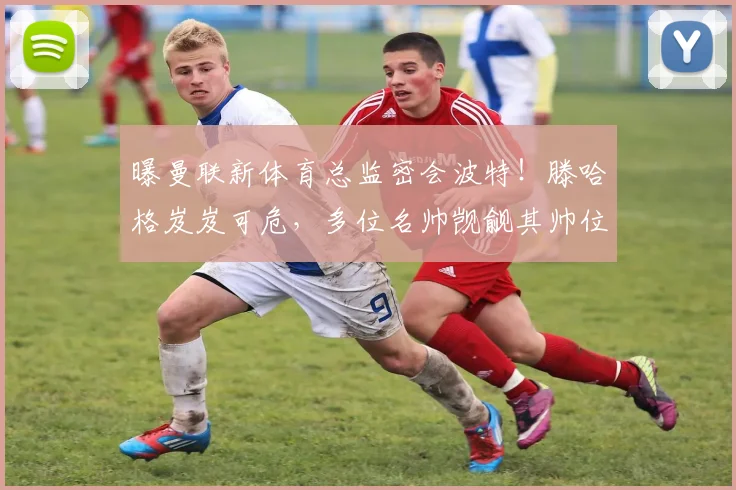 曝曼联新体育总监密会波特！滕哈格岌岌可危，多位名帅觊觎其帅位