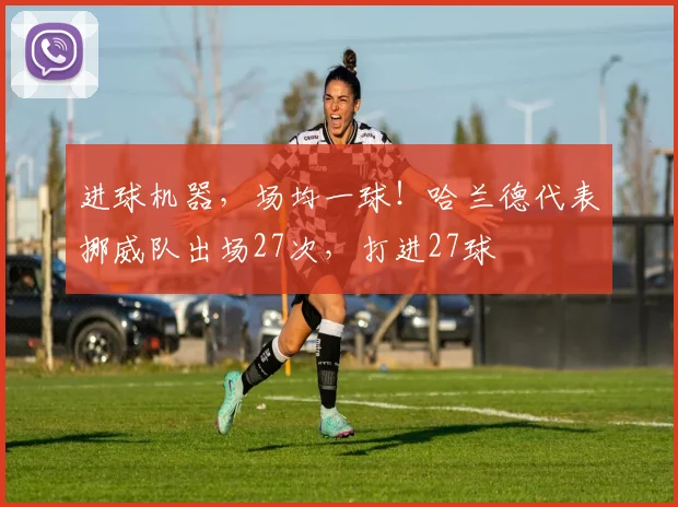 进球机器，场均一球！哈兰德代表挪威队出场27次，打进27球