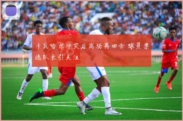 卡瓦哈尔冲突后离场再回会 球员票选队长引关注